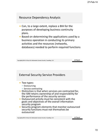27-Feb-14
72
Copyright@2014 Al-Taysir for Information Systems Security Consulting LLC
 Can, to a large extent, replace a BIA for the
purposes of developing business continuity
plans.
 Based on determining the applications used by a
business operation in conducting its primary
activities and the resources (networks,
databases) needed to perform required functions
Copyright@2014 Al-Taysir for Information Systems Security Consulting LLC
 Two types:
 Outsourcing
 Service contracting
 Distinction is that when services are contracted for,
the ISM retains ownership of and responsibility for
the performance of the security service
 Outsourced activity must be consistent with the
goals and objectives of the overall information
security program
 Security program elements that monitor outsourced
security functions must not themselves be
outsourced
 
