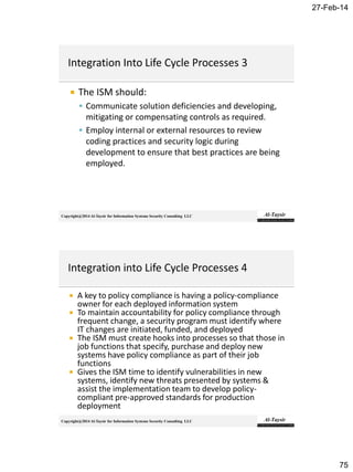 27-Feb-14
75
Copyright@2014 Al-Taysir for Information Systems Security Consulting LLC
 The ISM should:
 Communicate solution deficiencies and developing,
mitigating or compensating controls as required.
 Employ internal or external resources to review
coding practices and security logic during
development to ensure that best practices are being
employed.
Copyright@2014 Al-Taysir for Information Systems Security Consulting LLC
 A key to policy compliance is having a policy-compliance
owner for each deployed information system
 To maintain accountability for policy compliance through
frequent change, a security program must identify where
IT changes are initiated, funded, and deployed
 The ISM must create hooks into processes so that those in
job functions that specify, purchase and deploy new
systems have policy compliance as part of their job
functions
 Gives the ISM time to identify vulnerabilities in new
systems, identify new threats presented by systems &
assist the implementation team to develop policy-
compliant pre-approved standards for production
deployment
 