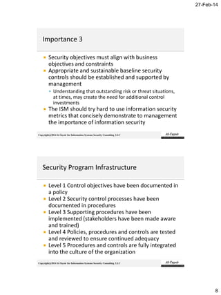 27-Feb-14
8
Copyright@2014 Al-Taysir for Information Systems Security Consulting LLC
 Security objectives must align with business
objectives and constraints
 Appropriate and sustainable baseline security
controls should be established and supported by
management
 Understanding that outstanding risk or threat situations,
at times, may create the need for additional control
investments
 The ISM should try hard to use information security
metrics that concisely demonstrate to management
the importance of information security
Copyright@2014 Al-Taysir for Information Systems Security Consulting LLC
 Level 1 Control objectives have been documented in
a policy
 Level 2 Security control processes have been
documented in procedures
 Level 3 Supporting procedures have been
implemented (stakeholders have been made aware
and trained)
 Level 4 Policies, procedures and controls are tested
and reviewed to ensure continued adequacy
 Level 5 Procedures and controls are fully integrated
into the culture of the organization
 