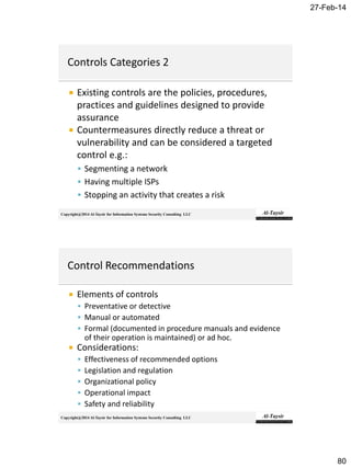 27-Feb-14
80
Copyright@2014 Al-Taysir for Information Systems Security Consulting LLC
 Existing controls are the policies, procedures,
practices and guidelines designed to provide
assurance
 Countermeasures directly reduce a threat or
vulnerability and can be considered a targeted
control e.g.:
 Segmenting a network
 Having multiple ISPs
 Stopping an activity that creates a risk
Copyright@2014 Al-Taysir for Information Systems Security Consulting LLC
 Elements of controls
 Preventative or detective
 Manual or automated
 Formal (documented in procedure manuals and evidence
of their operation is maintained) or ad hoc.
 Considerations:
 Effectiveness of recommended options
 Legislation and regulation
 Organizational policy
 Operational impact
 Safety and reliability
 