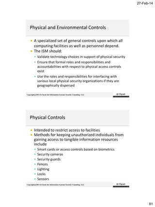 27-Feb-14
81
Copyright@2014 Al-Taysir for Information Systems Security Consulting LLC
 A specialized set of general controls upon which all
computing facilities as well as personnel depend.
 The ISM should:
 Validate technology choices in support of physical security
 Ensure that formal roles and responsibilities and
accountabilities with respect to physical access controls
exist
 Use the roles and responsibilities for interfacing with
various local physical security organizations if they are
geographically dispersed
Copyright@2014 Al-Taysir for Information Systems Security Consulting LLC
 Intended to restrict access to facilities
 Methods for keeping unauthorized individuals from
gaining access to tangible information resources
include
 Smart cards or access controls based on biometrics
 Security cameras
 Security guards
 Fences
 Lighting
 Locks
 Sensors
 