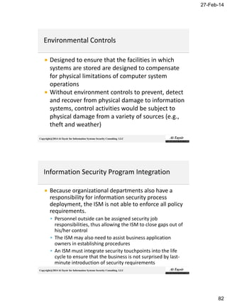 27-Feb-14
82
Copyright@2014 Al-Taysir for Information Systems Security Consulting LLC
 Designed to ensure that the facilities in which
systems are stored are designed to compensate
for physical limitations of computer system
operations
 Without environment controls to prevent, detect
and recover from physical damage to information
systems, control activities would be subject to
physical damage from a variety of sources (e.g.,
theft and weather)
Copyright@2014 Al-Taysir for Information Systems Security Consulting LLC
 Because organizational departments also have a
responsibility for information security process
deployment, the ISM is not able to enforce all policy
requirements.
 Personnel outside can be assigned security job
responsibilities, thus allowing the ISM to close gaps out of
his/her control
 The ISM may also need to assist business application
owners in establishing procedures
 An ISM must integrate security touchpoints into the life
cycle to ensure that the business is not surprised by last-
minute introduction of security requirements
 