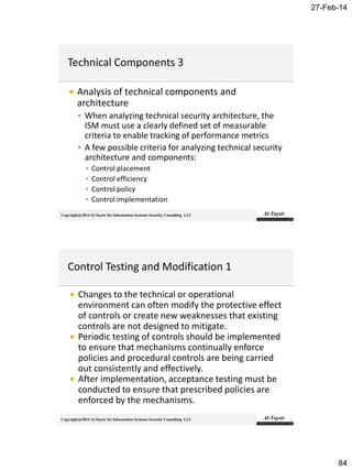 27-Feb-14
84
Copyright@2014 Al-Taysir for Information Systems Security Consulting LLC
 Analysis of technical components and
architecture
 When analyzing technical security architecture, the
ISM must use a clearly defined set of measurable
criteria to enable tracking of performance metrics
 A few possible criteria for analyzing technical security
architecture and components:
▪ Control placement
▪ Control efficiency
▪ Control policy
▪ Control implementation
Copyright@2014 Al-Taysir for Information Systems Security Consulting LLC
 Changes to the technical or operational
environment can often modify the protective effect
of controls or create new weaknesses that existing
controls are not designed to mitigate.
 Periodic testing of controls should be implemented
to ensure that mechanisms continually enforce
policies and procedural controls are being carried
out consistently and effectively.
 After implementation, acceptance testing must be
conducted to ensure that prescribed policies are
enforced by the mechanisms.
 