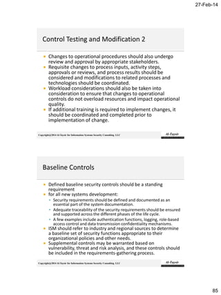27-Feb-14
85
Copyright@2014 Al-Taysir for Information Systems Security Consulting LLC
 Changes to operational procedures should also undergo
review and approval by appropriate stakeholders.
 Requisite changes to process inputs, activity steps,
approvals or reviews, and process results should be
considered and modifications to related processes and
technologies should be coordinated.
 Workload considerations should also be taken into
consideration to ensure that changes to operational
controls do not overload resources and impact operational
quality.
 If additional training is required to implement changes, it
should be coordinated and completed prior to
implementation of change.
Copyright@2014 Al-Taysir for Information Systems Security Consulting LLC
 Defined baseline security controls should be a standing
requirement
 for all new systems development:
 Security requirements should be defined and documented as an
essential part of the system documentation.
 Adequate traceability of the security requirements should be ensured
and supported across the different phases of the life cycle.
 A few examples include authentication functions, logging, role-based
access control and data transmission confidentiality mechanisms.
 ISM should refer to industry and regional sources to determine
a baseline set of security functions appropriate to their
organizational policies and other needs.
 Supplemental controls may be warranted based on
vulnerability, threat and risk analysis, and these controls should
be included in the requirements-gathering process.
 