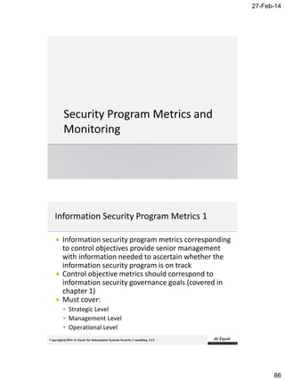 27-Feb-14
86
Copyright@2014 Al-Taysir for Information Systems Security Consulting LLC
 Information security program metrics corresponding
to control objectives provide senior management
with information needed to ascertain whether the
information security program is on track
 Control objective metrics should correspond to
information security governance goals (covered in
chapter 1)
 Must cover:
 Strategic Level
 Management Level
 Operational Level
 