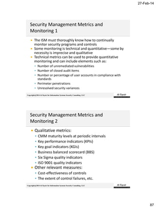 27-Feb-14
87
Copyright@2014 Al-Taysir for Information Systems Security Consulting LLC
 The ISM must thoroughly know how to continually
monitor security programs and controls
 Some monitoring is technical and quantitative—some by
necessity is imprecise and qualitative
 Technical metrics can be used to provide quantitative
monitoring and can include elements such as:
 Number of unremediated vulnerabilities
 Number of closed audit items
 Number or percentage of user accounts in compliance with
standards
 Perimeter penetrations
 Unresolved security variances
Copyright@2014 Al-Taysir for Information Systems Security Consulting LLC
 Qualitative metrics:
 CMM maturity levels at periodic intervals
 Key performance indicators (KPIs)
 Key goal indicators (KGIs)
 Business balanced scorecard (BBS)
 Six Sigma quality indicators
 ISO 9001 quality indicators
 Other relevant measures:
 Cost-effectiveness of controls
 The extent of control failures, etc.
 