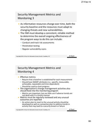 27-Feb-14
88
Copyright@2014 Al-Taysir for Information Systems Security Consulting LLC
 As information resources change over time, both the
security baseline and the resources must adapt to
changing threats and new vulnerabilities.
 The ISM must develop a consistent, reliable method
to determine the overall ongoing effectiveness of
the program ways to do this can include:
 Conduct and track risk assessments
 Penetration testing
 Regular vulnerability scans
Copyright@2014 Al-Taysir for Information Systems Security Consulting LLC
 Effective metrics
 Require that a baseline is established for each measurement
 Should have SMART attributes (i.e., specific, measurable,
achievable, repeatable and time-dependent)
 Should be used to chart progress
 The organization’s change management activities also
should feed into the monitoring program
 Metrics are important, but are little use if adverse trends are
not dealt with in a timely manner
 Metrics must be regularly reviewed and any unusual
outcomes are reported
 An action plan to react to the unusual activity should be
developed as well as a proactive plan to address trends in
activity that may lead to a security breach or failure
 
