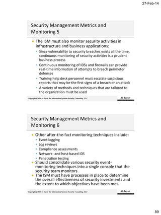 27-Feb-14
89
Copyright@2014 Al-Taysir for Information Systems Security Consulting LLC
 The ISM must also monitor security activities in
infrastructure and business applications:
 Since vulnerability to security breaches exists all the time,
continuous monitoring of security activities is a prudent
business process
 Continuous monitoring of IDSs and firewalls can provide
real-time information of attempts to breach perimeter
defenses
 Training help desk personnel must escalate suspicious
reports that may be the first signs of a breach or an attack
 A variety of methods and techniques that are tailored to
the organization must be used
Copyright@2014 Al-Taysir for Information Systems Security Consulting LLC
 Other after-the-fact monitoring techniques include:
 Event logging
 Log reviews
 Compliance assessments
 Network- and host-based IDS
 Penetration testing
 Should consolidate various security event-
monitoring techniques into a single console that the
security team monitors.
 The ISM must have processes in place to determine
the overall effectiveness of security investments and
the extent to which objectives have been met.
 