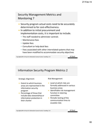27-Feb-14
90
Copyright@2014 Al-Taysir for Information Systems Security Consulting LLC
 Security program actual costs need to be accurately
determined to for cost-effectiveness.
 In addition to initial procurement and
implementation costs, it is important to include.
 The staff needed to administer controls
 Maintenance fees
 Update fees
 Consultant or help desk fees
 Fees associated with other interrelated systems that may
have been modified to accommodate security objectives
Copyright@2014 Al-Taysir for Information Systems Security Consulting LLC
Strategic Alignment
 Extent to which business
areas are represented in the
information security
program
 Percentage of those that
include data stewardship or
information protection in
their charter
Risk Management
 Level at which risks are
formally addressed in various
business areas
 Identifiable risk management
function in steering
committee
 Periodic testing of the
communication lines to
escalate risks
 