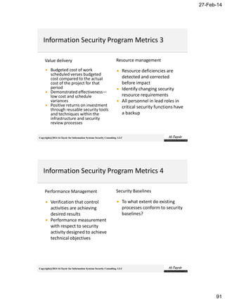 27-Feb-14
91
Copyright@2014 Al-Taysir for Information Systems Security Consulting LLC
Value delivery
 Budgeted cost of work
scheduled verses budgeted
cost compared to the actual
cost of the project for that
period
 Demonstrated effectiveness—
low cost and schedule
variances
 Positive returns on investment
through reusable security tools
and techniques within the
infrastructure and security
review processes
Resource management
 Resource deficiencies are
detected and corrected
before impact
 Identify changing security
resource requirements
 All personnel in lead roles in
critical security functions have
a backup
Copyright@2014 Al-Taysir for Information Systems Security Consulting LLC
Performance Management
 Verification that control
activities are achieving
desired results
 Performance measurement
with respect to security
activity designed to achieve
technical objectives
Security Baselines
 To what extent do existing
processes conform to security
baselines?
 