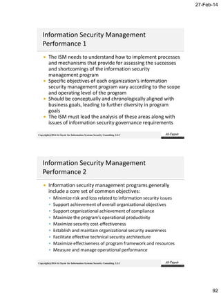 27-Feb-14
92
Copyright@2014 Al-Taysir for Information Systems Security Consulting LLC
 The ISM needs to understand how to implement processes
and mechanisms that provide for assessing the successes
and shortcomings of the information security
management program
 Specific objectives of each organization’s information
security management program vary according to the scope
and operating level of the program
 Should be conceptually and chronologically aligned with
business goals, leading to further diversity in program
goals
 The ISM must lead the analysis of these areas along with
issues of information security governance requirements
Copyright@2014 Al-Taysir for Information Systems Security Consulting LLC
 Information security management programs generally
include a core set of common objectives:
 Minimize risk and loss related to information security issues
 Support achievement of overall organizational objectives
 Support organizational achievement of compliance
 Maximize the program’s operational productivity
 Maximize security cost-effectiveness
 Establish and maintain organizational security awareness
 Facilitate effective technical security architecture
 Maximize effectiveness of program framework and resources
 Measure and manage operational performance
 
