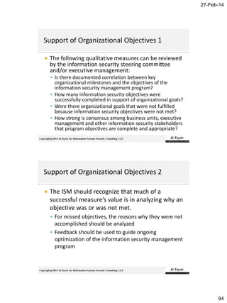 27-Feb-14
94
Copyright@2014 Al-Taysir for Information Systems Security Consulting LLC
 The following qualitative measures can be reviewed
by the information security steering committee
and/or executive management:
 Is there documented correlation between key
organizational milestones and the objectives of the
information security management program?
 How many information security objectives were
successfully completed in support of organizational goals?
 Were there organizational goals that were not fulfilled
because information security objectives were not met?
 How strong is consensus among business units, executive
management and other information security stakeholders
that program objectives are complete and appropriate?
Copyright@2014 Al-Taysir for Information Systems Security Consulting LLC
 The ISM should recognize that much of a
successful measure’s value is in analyzing why an
objective was or was not met.
 For missed objectives, the reasons why they were not
accomplished should be analyzed
 Feedback should be used to guide ongoing
optimization of the information security management
program
 