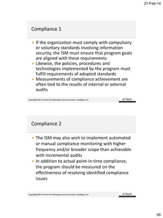 27-Feb-14
95
Copyright@2014 Al-Taysir for Information Systems Security Consulting LLC
 If the organization must comply with compulsory
or voluntary standards involving information
security, the ISM must ensure that program goals
are aligned with these requirements
 Likewise, the policies, procedures and
technologies implemented by the program must
fulfill requirements of adopted standards
 Measurements of compliance achievement are
often tied to the results of internal or external
audits
Copyright@2014 Al-Taysir for Information Systems Security Consulting LLC
 The ISM may also wish to implement automated
or manual compliance monitoring with higher
frequency and/or broader scope than achievable
with incremental audits
 In addition to actual point-in-time compliance,
the program should be measured on the
effectiveness of resolving identified compliance
issues
 