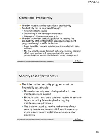 27-Feb-14
96
Copyright@2014 Al-Taysir for Information Systems Security Consulting LLC
 The ISM must maximize operational productivity
 Productivity can be improved through:
 Automation technologies
 Outsourcing of low-value operational tasks
 Leverage of other organizational units
 The ISM should set periodic goals for increasing the
productivity of the information security management
program through specific initiatives:
 Goals should be reviewed to determine the productivity gains
achieved
 The ISM should analyze data such as hourly employee cost and
effort expended per task to demonstrate the value of
productivity improvement initiatives to senior management
Copyright@2014 Al-Taysir for Information Systems Security Consulting LLC
 The information security program must be
financially sustainable
 Otherwise, security controls degrade due to poor
maintenance and support
 Financial constraints are a common reason for security
lapses, including failure to plan for ongoing
maintenance requirements
 The ISM must work to maximize the value of each
security investment to control information security
expenses and ensure sustainable achievement of
objectives
 