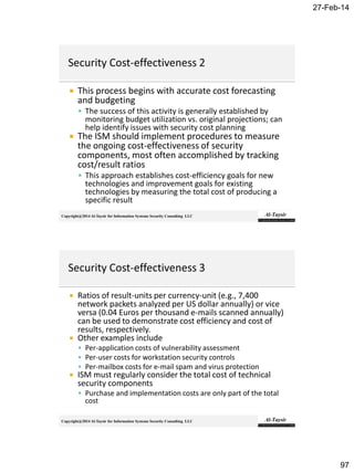 27-Feb-14
97
Copyright@2014 Al-Taysir for Information Systems Security Consulting LLC
 This process begins with accurate cost forecasting
and budgeting
 The success of this activity is generally established by
monitoring budget utilization vs. original projections; can
help identify issues with security cost planning
 The ISM should implement procedures to measure
the ongoing cost-effectiveness of security
components, most often accomplished by tracking
cost/result ratios
 This approach establishes cost-efficiency goals for new
technologies and improvement goals for existing
technologies by measuring the total cost of producing a
specific result
Copyright@2014 Al-Taysir for Information Systems Security Consulting LLC
 Ratios of result-units per currency-unit (e.g., 7,400
network packets analyzed per US dollar annually) or vice
versa (0.04 Euros per thousand e-mails scanned annually)
can be used to demonstrate cost efficiency and cost of
results, respectively.
 Other examples include
 Per-application costs of vulnerability assessment
 Per-user costs for workstation security controls
 Per-mailbox costs for e-mail spam and virus protection
 ISM must regularly consider the total cost of technical
security components
 Purchase and implementation costs are only part of the total
cost
 