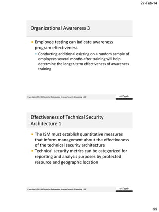27-Feb-14
99
Copyright@2014 Al-Taysir for Information Systems Security Consulting LLC
 Employee testing can indicate awareness
program effectiveness
 Conducting additional quizzing on a random sample of
employees several months after training will help
determine the longer-term effectiveness of awareness
training
Copyright@2014 Al-Taysir for Information Systems Security Consulting LLC
 The ISM must establish quantitative measures
that inform management about the effectiveness
of the technical security architecture
 Technical security metrics can be categorized for
reporting and analysis purposes by protected
resource and geographic location
 