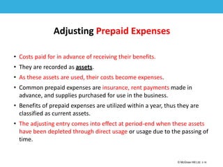1-18
© McGraw Hill Ltd. 3-18
© McGraw-Hill Education. All rights reserved. Authorized only for instructor use in the classroom. No
reproduction or further distribution permitted without the prior written consent of McGraw-Hill
Education.
Adjusting Prepaid Expenses
• Costs paid for in advance of receiving their benefits.
• They are recorded as assets.
• As these assets are used, their costs become expenses.
• Common prepaid expenses are insurance, rent payments made in
advance, and supplies purchased for use in the business.
• Benefits of prepaid expenses are utilized within a year, thus they are
classified as current assets.
• The adjusting entry comes into effect at period-end when these assets
have been depleted through direct usage or usage due to the passing of
time.
 