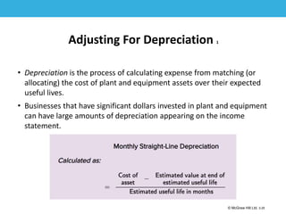 1-25
© McGraw Hill Ltd. 3-25
© McGraw-Hill Education. All rights reserved. Authorized only for instructor use in the classroom. No
reproduction or further distribution permitted without the prior written consent of McGraw-Hill
Education.
Adjusting For Depreciation 1
• Depreciation is the process of calculating expense from matching (or
allocating) the cost of plant and equipment assets over their expected
useful lives.
• Businesses that have significant dollars invested in plant and equipment
can have large amounts of depreciation appearing on the income
statement.
 