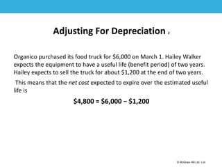 1-26
© McGraw Hill Ltd. 3-26
© McGraw-Hill Education. All rights reserved. Authorized only for instructor use in the classroom. No
reproduction or further distribution permitted without the prior written consent of McGraw-Hill
Education.
Adjusting For Depreciation 2
Organico purchased its food truck for $6,000 on March 1. Hailey Walker
expects the equipment to have a useful life (benefit period) of two years.
Hailey expects to sell the truck for about $1,200 at the end of two years.
This means that the net cost expected to expire over the estimated useful
life is
$4,800 = $6,000 − $1,200
 