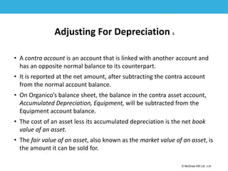 1-29
© McGraw Hill Ltd. 3-29
© McGraw-Hill Education. All rights reserved. Authorized only for instructor use in the classroom. No
reproduction or further distribution permitted without the prior written consent of McGraw-Hill
Education.
Adjusting For Depreciation 5
• A contra account is an account that is linked with another account and
has an opposite normal balance to its counterpart.
• It is reported at the net amount, after subtracting the contra account
from the normal account balance.
• On Organico’s balance sheet, the balance in the contra asset account,
Accumulated Depreciation, Equipment, will be subtracted from the
Equipment account balance.
• The cost of an asset less its accumulated depreciation is the net book
value of an asset.
• The fair value of an asset, also known as the market value of an asset, is
the amount it can be sold for.
 