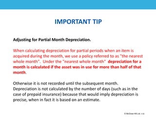1-32
© McGraw Hill Ltd. 3-32
© McGraw-Hill Education. All rights reserved. Authorized only for instructor use in the classroom. No
reproduction or further distribution permitted without the prior written consent of McGraw-Hill
Education.
IMPORTANT TIP
Adjusting for Partial Month Depreciation.
When calculating depreciation for partial periods when an item is
acquired during the month, we use a policy referred to as "the nearest
whole month". Under the "nearest whole month" depreciation for a
month is calculated if the asset was in use for more than half of that
month.
Otherwise it is not recorded until the subsequent month.
Depreciation is not calculated by the number of days (such as in the
case of prepaid insurance) because that would imply depreciation is
precise, when in fact it is based on an estimate.
 