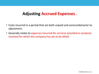 1-38
© McGraw Hill Ltd. 3-38
© McGraw-Hill Education. All rights reserved. Authorized only for instructor use in the classroom. No
reproduction or further distribution permitted without the prior written consent of McGraw-Hill
Education.
Adjusting Accrued Expenses 1
• Costs incurred in a period that are both unpaid and unrecorded prior to
adjustment.
• Generally relate to expenses incurred for services provided or products
received for which the company has yet to be billed.
 