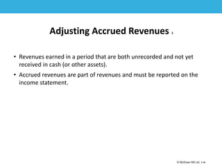1-48
© McGraw Hill Ltd. 3-48
© McGraw-Hill Education. All rights reserved. Authorized only for instructor use in the classroom. No
reproduction or further distribution permitted without the prior written consent of McGraw-Hill
Education.
Adjusting Accrued Revenues 1
• Revenues earned in a period that are both unrecorded and not yet
received in cash (or other assets).
• Accrued revenues are part of revenues and must be reported on the
income statement.
 