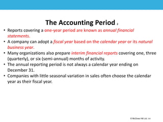 1-8
© McGraw Hill Ltd. 3-8
© McGraw-Hill Education. All rights reserved. Authorized only for instructor use in the classroom. No
reproduction or further distribution permitted without the prior written consent of McGraw-Hill
Education.
The Accounting Period 2
• Reports covering a one-year period are known as annual financial
statements.
• A company can adopt a fiscal year based on the calendar year or its natural
business year.
• Many organizations also prepare interim financial reports covering one, three
(quarterly), or six (semi-annual) months of activity.
• The annual reporting period is not always a calendar year ending on
December 31.
• Companies with little seasonal variation in sales often choose the calendar
year as their fiscal year.
 
