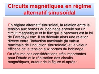 Circuits magnétiques en régime
alternatif sinusoïdal
En régime alternatif sinusoïdal, la relation entre la
tension aux bornes du bobinage enroulé sur un
circuit magnétique et le flux qui le parcours est la loi
de Faraday-Lenz. Il en découle alors une relation
directe entre l’induction maximale (la valeur
maximale de l’induction sinusoïdale) et la valeur
efficace de la tension aux bornes du bobinage.
On résume ces considérations, très importantes
pour l’étude et la réalisation des circuits
magnétiques, autour de la figure ci-après :
 