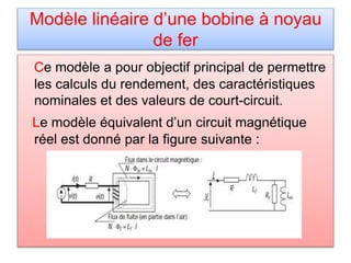 Modèle linéaire d’une bobine à noyau
de fer
Ce modèle a pour objectif principal de permettre
les calculs du rendement, des caractéristiques
nominales et des valeurs de court-circuit.
Le modèle équivalent d’un circuit magnétique
réel est donné par la figure suivante :
 