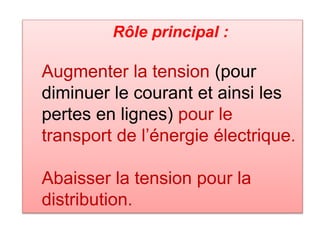 Rôle principal :
Augmenter la tension (pour
diminuer le courant et ainsi les
pertes en lignes) pour le
transport de l’énergie électrique.
Abaisser la tension pour la
distribution.
 