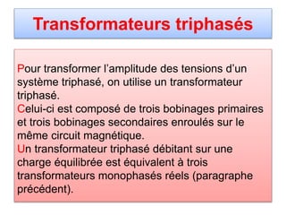 Transformateurs triphasés
Pour transformer l’amplitude des tensions d’un
système triphasé, on utilise un transformateur
triphasé.
Celui-ci est composé de trois bobinages primaires
et trois bobinages secondaires enroulés sur le
même circuit magnétique.
Un transformateur triphasé débitant sur une
charge équilibrée est équivalent à trois
transformateurs monophasés réels (paragraphe
précédent).
 