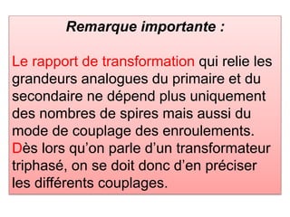 Remarque importante :
Le rapport de transformation qui relie les
grandeurs analogues du primaire et du
secondaire ne dépend plus uniquement
des nombres de spires mais aussi du
mode de couplage des enroulements.
Dès lors qu’on parle d’un transformateur
triphasé, on se doit donc d’en préciser
les différents couplages.
 