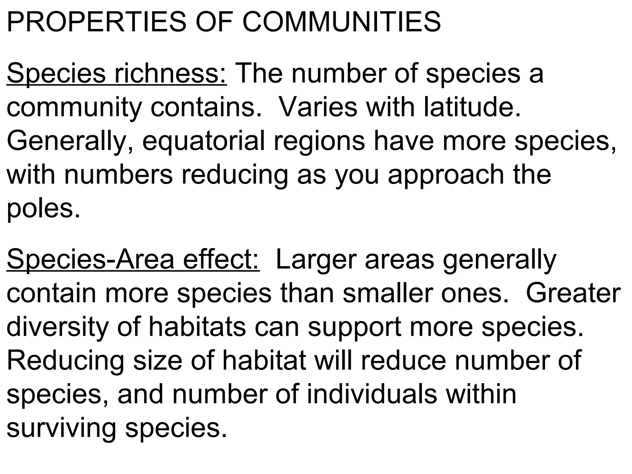 PROPERTIES OF COMMUNITIES
Species richness: The number of species a
community contains. Varies with latitude.
Generally, equatorial regions have more species,
with numbers reducing as you approach the
poles.
Species-Area effect: Larger areas generally
contain more species than smaller ones. Greater
diversity of habitats can support more species.
Reducing size of habitat will reduce number of
species, and number of individuals within
surviving species.
 