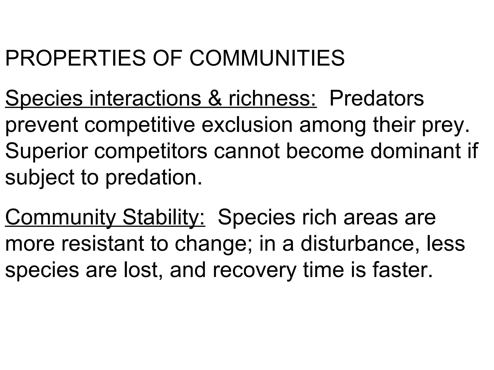 PROPERTIES OF COMMUNITIES
Species interactions & richness: Predators
prevent competitive exclusion among their prey.
Superior competitors cannot become dominant if
subject to predation.
Community Stability: Species rich areas are
more resistant to change; in a disturbance, less
species are lost, and recovery time is faster.
 