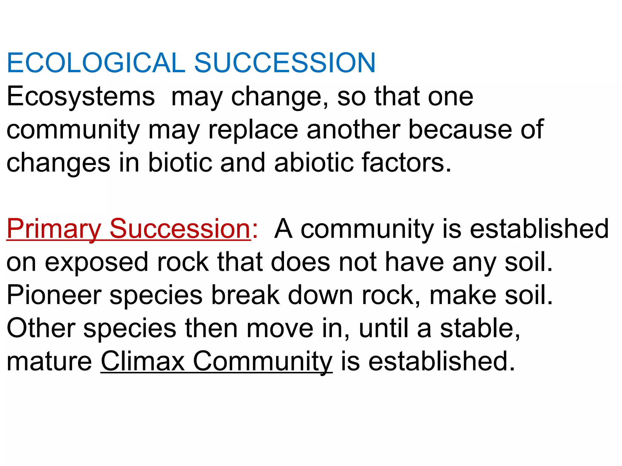 ECOLOGICAL SUCCESSION
Ecosystems may change, so that one
community may replace another because of
changes in biotic and abiotic factors.
Primary Succession: A community is established
on exposed rock that does not have any soil.
Pioneer species break down rock, make soil.
Other species then move in, until a stable,
mature Climax Community is established.
 
