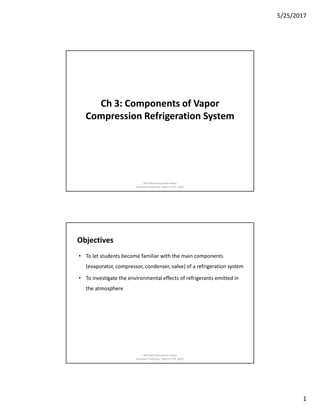 5/25/2017
1
Ch 3: Components of Vapor
Compression Refrigeration System
Md Rahmatuzzaman Rana
Assistant Professor, Dept of FET, SUST
Objectives
• To let students become familiar with the main components
(evaporator, compressor, condenser, valve) of a refrigeration system
• To investigate the environmental effects of refrigerants emitted in
the atmosphere
Md Rahmatuzzaman Rana
Assistant Professor, Dept of FET, SUST
 