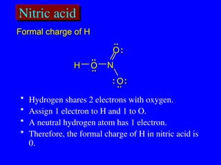 Nitric acid
..
.. :
:
..
..
H
H O
O
O
O
O
O
N
N
:
:
:
:
..
..
..
..
• Hydrogen shares 2 electrons with oxygen.
• Assign 1 electron to H and 1 to O.
• A neutral hydrogen atom has 1 electron.
• Therefore, the formal charge of H in nitric acid is
0.
Formal charge of H
Formal charge of H
 