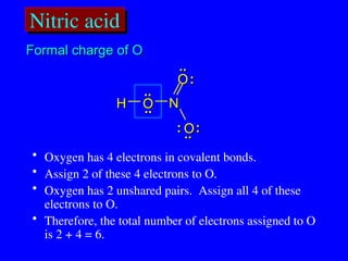 Nitric acid
..
.. :
:
..
..
H
H O
O
O
O
O
O
N
N
:
:
:
:
..
..
..
..
• Oxygen has 4 electrons in covalent bonds.
• Assign 2 of these 4 electrons to O.
• Oxygen has 2 unshared pairs. Assign all 4 of these
electrons to O.
• Therefore, the total number of electrons assigned to O
is 2 + 4 = 6.
Formal charge of O
Formal charge of O
 