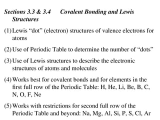 Sections 3.3 & 3.4 Covalent Bonding and Lewis
Structures
(1)Lewis “dot” (electron) structures of valence electrons for
atoms
(2)Use of Periodic Table to determine the number of “dots”
(3)Use of Lewis structures to describe the electronic
structures of atoms and molecules
(4)Works best for covalent bonds and for elements in the
first full row of the Periodic Table: H, He, Li, Be, B, C,
N, O, F, Ne
(5)Works with restrictions for second full row of the
Periodic Table and beyond: Na, Mg, Al, Si, P, S, Cl, Ar
 
