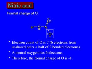 Nitric acid
..
.. :
:
..
..
H
H O
O
O
O
O
O
N
N
:
:
:
:
..
..
..
..
• Electron count of O is 7 (6 electrons from
unshared pairs + half of 2 bonded electrons).
• A neutral oxygen has 6 electrons.
• Therefore, the formal charge of O is -1.
Formal charge of O
Formal charge of O
 