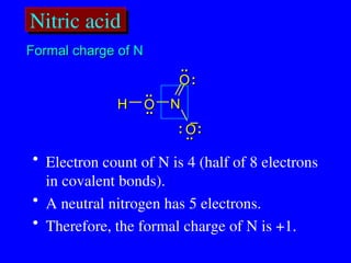 Nitric acid
..
.. :
:
..
..
H
H O
O
O
O
O
O
N
N
:
:
:
:
..
..
..
..
• Electron count of N is 4 (half of 8 electrons
in covalent bonds).
• A neutral nitrogen has 5 electrons.
• Therefore, the formal charge of N is +1.
Formal charge of N
Formal charge of N
–
–
 