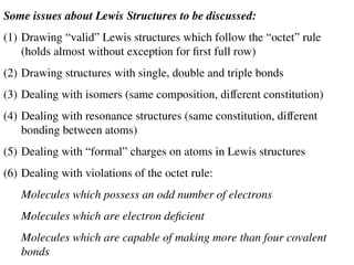 Some issues about Lewis Structures to be discussed:
(1) Drawing “valid” Lewis structures which follow the “octet” rule
(holds almost without exception for first full row)
(2) Drawing structures with single, double and triple bonds
(3) Dealing with isomers (same composition, different constitution)
(4) Dealing with resonance structures (same constitution, different
bonding between atoms)
(5) Dealing with “formal” charges on atoms in Lewis structures
(6) Dealing with violations of the octet rule:
Molecules which possess an odd number of electrons
Molecules which are electron deficient
Molecules which are capable of making more than four covalent
bonds
 