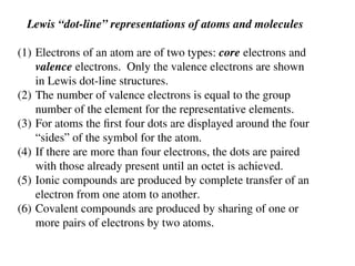 Lewis “dot-line” representations of atoms and molecules
(1) Electrons of an atom are of two types: core electrons and
valence electrons. Only the valence electrons are shown
in Lewis dot-line structures.
(2) The number of valence electrons is equal to the group
number of the element for the representative elements.
(3) For atoms the first four dots are displayed around the four
“sides” of the symbol for the atom.
(4) If there are more than four electrons, the dots are paired
with those already present until an octet is achieved.
(5) Ionic compounds are produced by complete transfer of an
electron from one atom to another.
(6) Covalent compounds are produced by sharing of one or
more pairs of electrons by two atoms.
 
