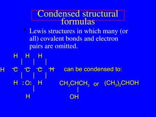 Condensed structural
formulas
• Lewis structures in which many (or
all) covalent bonds and electron
pairs are omitted.
H
H
O
O
C
C C
C C
C
H
H H
H H
H
H
H
H
H
H
H :
: :
:
H
H
can be condensed to:
can be condensed to:
CH
CH3
3CHCH
CHCH3
3
OH
OH
(CH
(CH3
3)
)2
2CHOH
CHOH
or
or
 