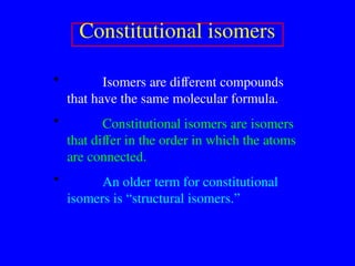 Constitutional isomers
• Isomers are different compounds
that have the same molecular formula.
• Constitutional isomers are isomers
that differ in the order in which the atoms
are connected.
• An older term for constitutional
isomers is “structural isomers.”
 