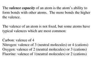 The valence capacity of an atom is the atom’s ability to
form bonds with other atoms. The more bonds the higher
the valence.
The valence of an atom is not fixed, but some atoms have
typical valences which are most common:
Carbon: valence of 4
Nitrogen: valence of 3 (neutral molecules) or 4 (cations)
Oxygen: valence of 2 (neutral molecules) or 3 (cations)
Fluorine: valence of 1(neutral molecules) or 2 (cations)
 