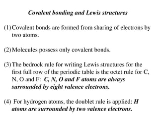 Covalent bonding and Lewis structures
(1)Covalent bonds are formed from sharing of electrons by
two atoms.
(2)Molecules possess only covalent bonds.
(3)The bedrock rule for writing Lewis structures for the
first full row of the periodic table is the octet rule for C,
N, O and F: C, N, O and F atoms are always
surrounded by eight valence electrons.
(4) For hydrogen atoms, the doublet rule is applied: H
atoms are surrounded by two valence electrons.
 