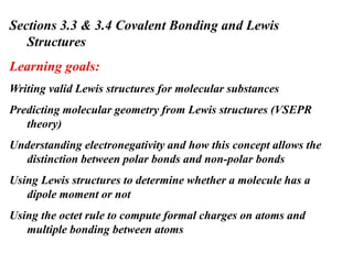 Sections 3.3 & 3.4 Covalent Bonding and Lewis
Structures
Learning goals:
Writing valid Lewis structures for molecular substances
Predicting molecular geometry from Lewis structures (VSEPR
theory)
Understanding electronegativity and how this concept allows the
distinction between polar bonds and non-polar bonds
Using Lewis structures to determine whether a molecule has a
dipole moment or not
Using the octet rule to compute formal charges on atoms and
multiple bonding between atoms
 