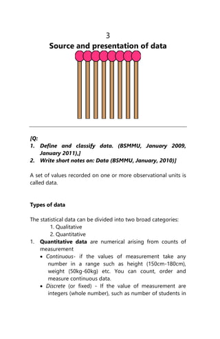 3
Source and presentation of data
[Q:
1. Define and classify data. (BSMMU, January 2009,
January 2011),]
2. Write short notes on: Data (BSMMU, January, 2010)]
A set of values recorded on one or more observational units is
called data.
Types of data
The statistical data can be divided into two broad categories:
1. Qualitative
2. Quantitative
1. Quantitative data are numerical arising from counts of
measurement
 Continuous- if the values of measurement take any
number in a range such as height (150cm-180cm),
weight (50kg-60kg) etc. You can count, order and
measure continuous data.
 Discrete (or fixed) - If the value of measurement are
integers (whole number), such as number of students in
 